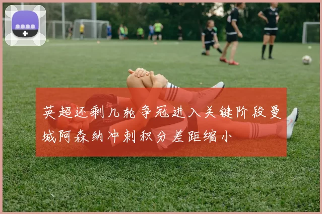 英超还剩几轮争冠进入关键阶段曼城阿森纳冲刺积分差距缩小