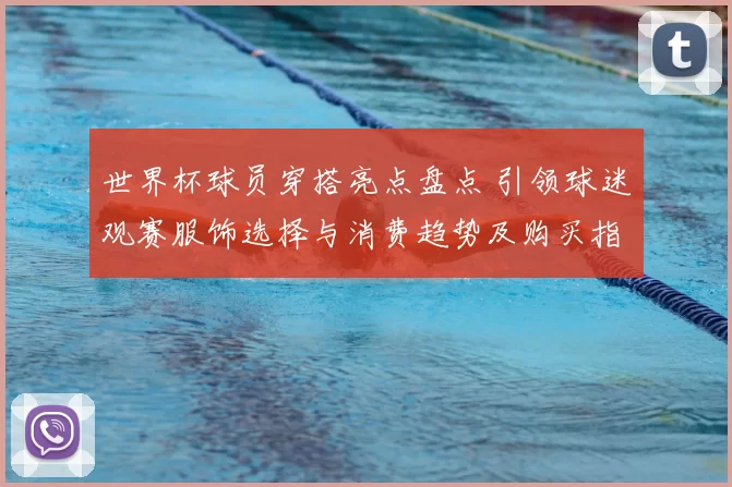 世界杯球员穿搭亮点盘点 引领球迷观赛服饰选择与消费趋势及购买指南