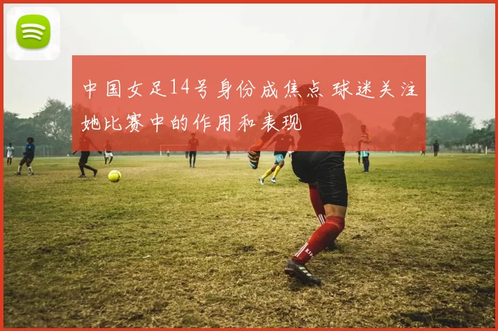 中国女足14号身份成焦点 球迷关注她比赛中的作用和表现