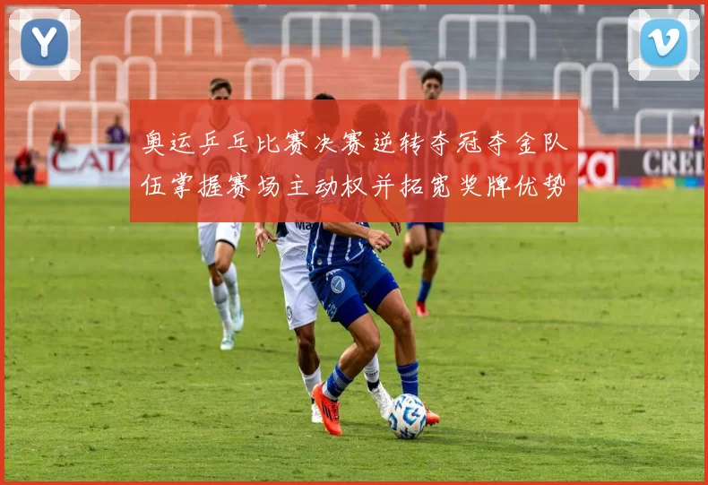 奥运乒乓比赛决赛逆转夺冠夺金队伍掌握赛场主动权并拓宽奖牌优势