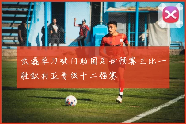 武磊单刀破门助国足世预赛三比一胜叙利亚晋级十二强赛