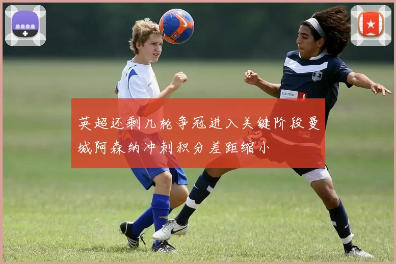 英超还剩几轮争冠进入关键阶段曼城阿森纳冲刺积分差距缩小