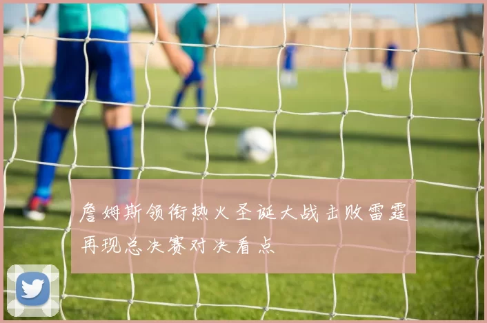 詹姆斯领衔热火圣诞大战击败雷霆再现总决赛对决看点