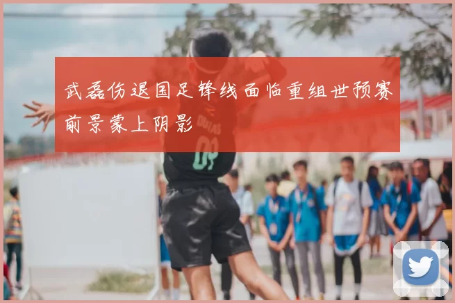 武磊伤退国足锋线面临重组世预赛前景蒙上阴影