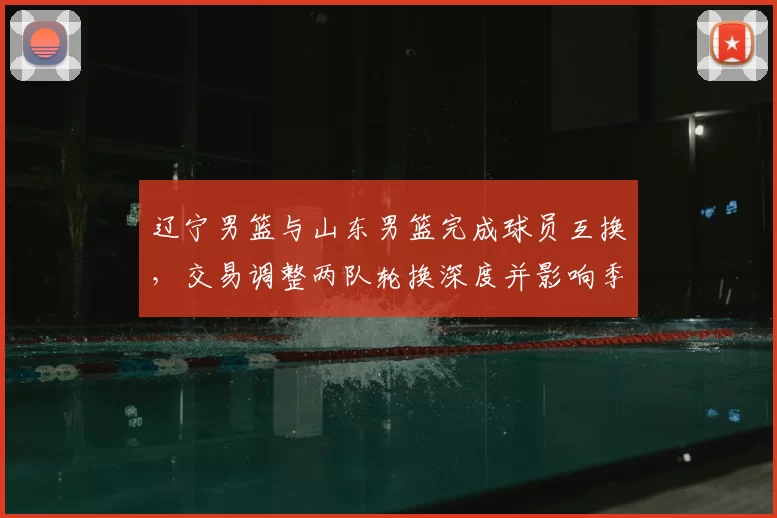 辽宁男篮与山东男篮完成球员互换，交易调整两队轮换深度并影响季后赛竞争