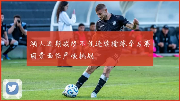 湖人近期战绩不佳连续输球季后赛前景面临严峻挑战