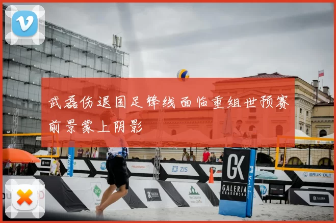 武磊伤退国足锋线面临重组世预赛前景蒙上阴影