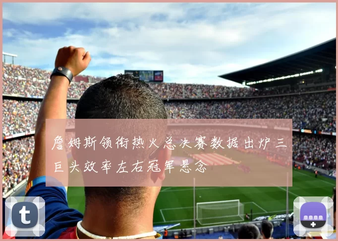 詹姆斯领衔热火总决赛数据出炉三巨头效率左右冠军悬念