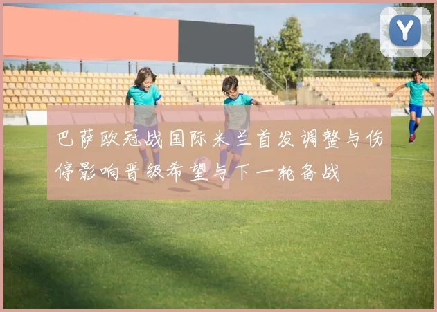 巴萨欧冠战国际米兰首发调整与伤停影响晋级希望与下一轮备战
