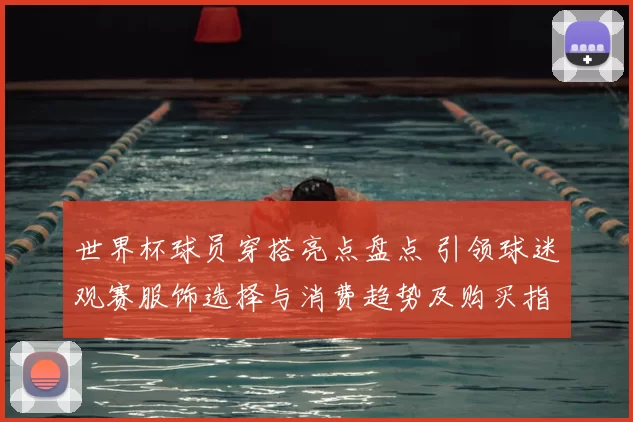 世界杯球员穿搭亮点盘点 引领球迷观赛服饰选择与消费趋势及购买指南