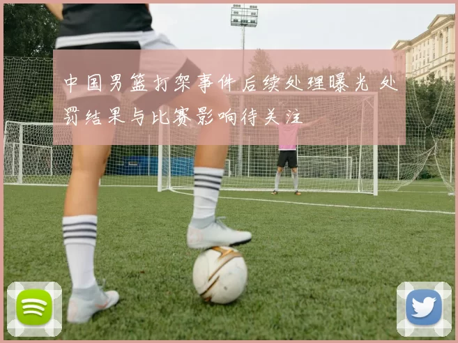 中国男篮打架事件后续处理曝光 处罚结果与比赛影响待关注