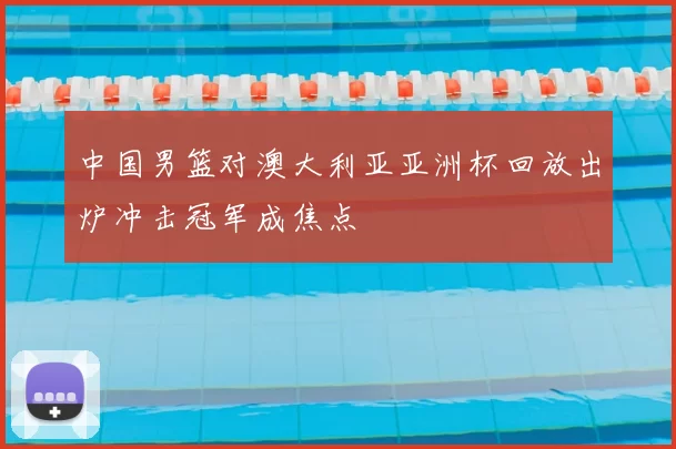 中国男篮对澳大利亚亚洲杯回放出炉冲击冠军成焦点