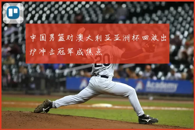 中国男篮对澳大利亚亚洲杯回放出炉冲击冠军成焦点