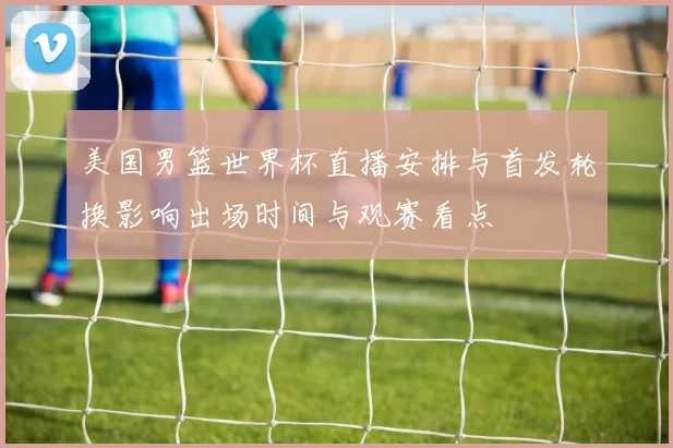 美国男篮世界杯直播安排与首发轮换影响出场时间与观赛看点