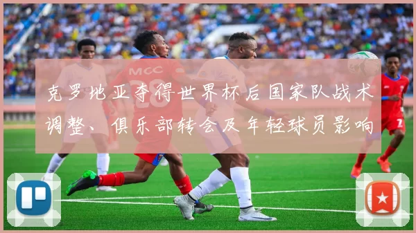 克罗地亚夺得世界杯后国家队战术调整、俱乐部转会及年轻球员影响解析