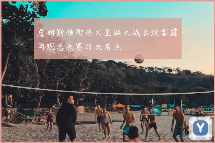 詹姆斯领衔热火圣诞大战击败雷霆再现总决赛对决看点