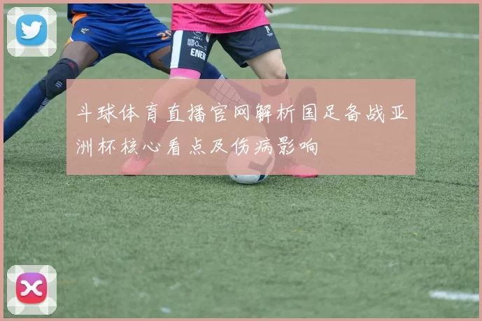 斗球体育直播官网解析国足备战亚洲杯核心看点及伤病影响