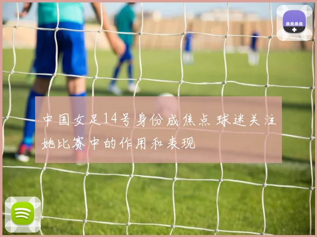 中国女足14号身份成焦点 球迷关注她比赛中的作用和表现