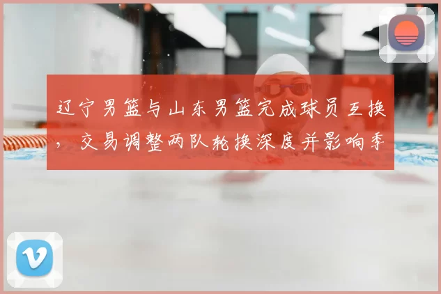 辽宁男篮与山东男篮完成球员互换，交易调整两队轮换深度并影响季后赛竞争