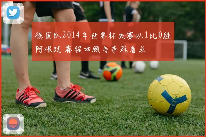 德国队2014年世界杯决赛以1比0胜阿根廷 赛程回顾与夺冠看点