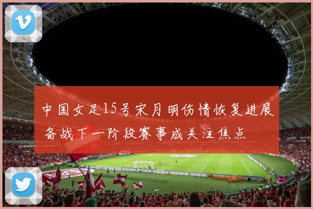 中国女足15号宋月明伤情恢复进展 备战下一阶段赛事成关注焦点