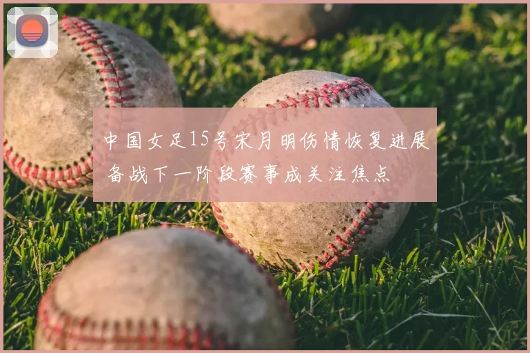 中国女足15号宋月明伤情恢复进展 备战下一阶段赛事成关注焦点