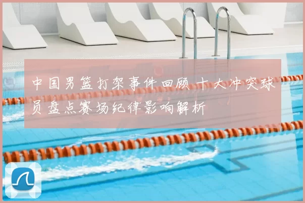 中国男篮打架事件回顾 十大冲突球员盘点赛场纪律影响解析