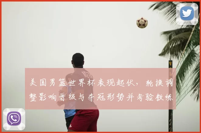 美国男篮世界杯表现起伏，轮换调整影响晋级与夺冠形势并考验教练战术