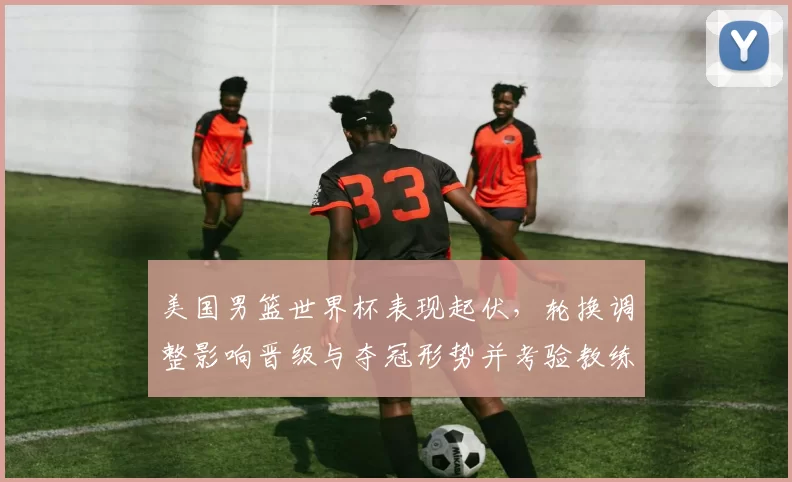 美国男篮世界杯表现起伏，轮换调整影响晋级与夺冠形势并考验教练战术