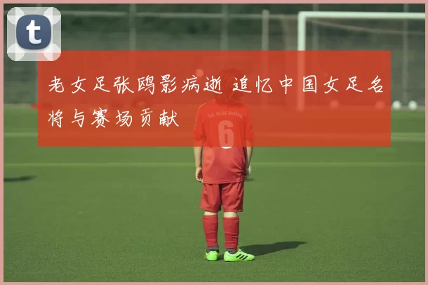 老女足张鸥影病逝 追忆中国女足名将与赛场贡献