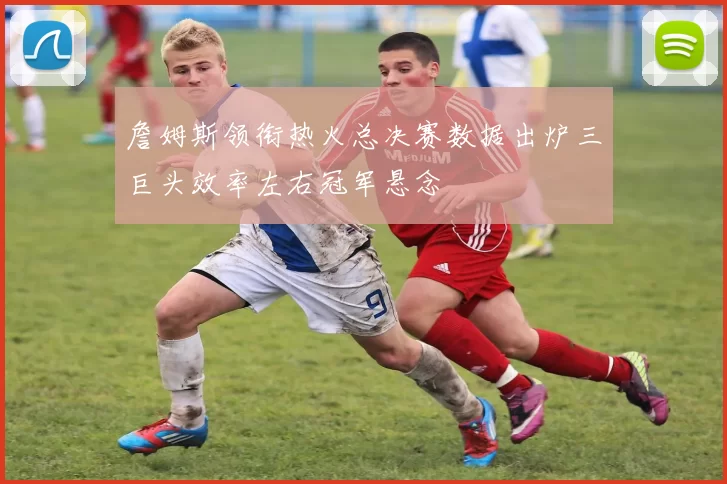 詹姆斯领衔热火总决赛数据出炉三巨头效率左右冠军悬念