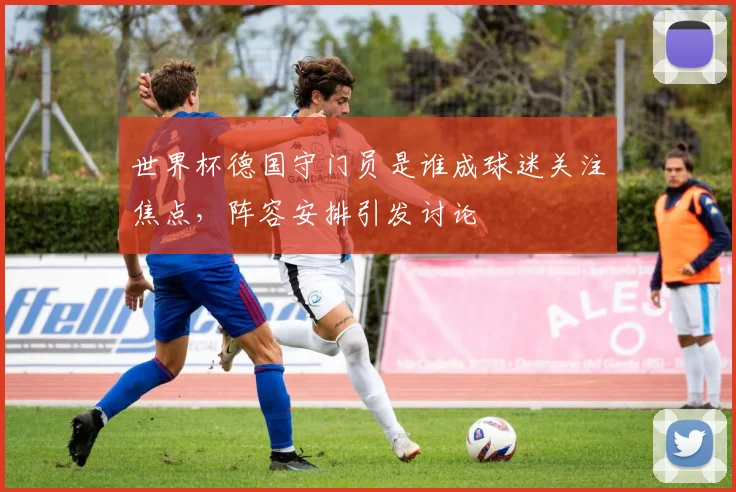世界杯德国守门员是谁成球迷关注焦点,阵容安排引发讨论