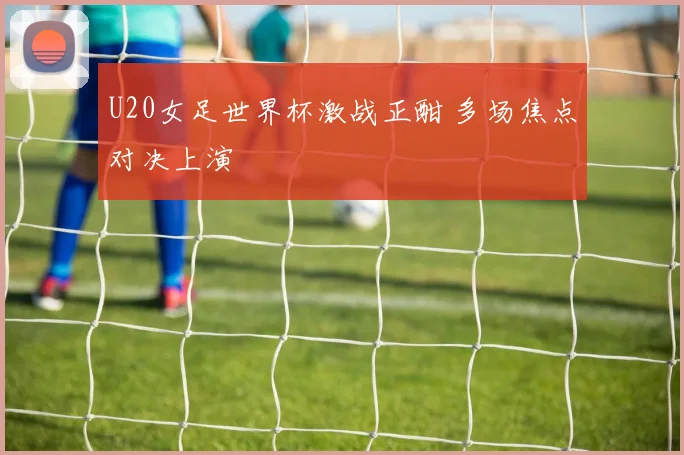 U20女足世界杯激战正酣 多场焦点对决上演